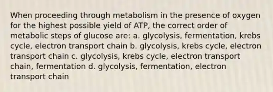 When proceeding through metabolism in the presence of oxygen for the highest possible yield of ATP, the correct order of metabolic steps of glucose are: a. glycolysis, fermentation, <a href='https://www.questionai.com/knowledge/kqfW58SNl2-krebs-cycle' class='anchor-knowledge'>krebs cycle</a>, electron transport chain b. glycolysis, krebs cycle, electron transport chain c. glycolysis, krebs cycle, electron transport chain, fermentation d. glycolysis, fermentation, electron transport chain