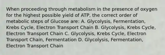 When proceeding through metabolism in the presence of oxygen for the highest possible yield of ATP, the correct order of metabolic steps of Glucose are: A. Glycolysis, Fermentation, Krebs Cycle, Electron Transport Chain B. Glycolysis, Krebs Cycle, Electron Transport Chain C. Glycolysis, Krebs Cycle, Electron Transport Chain, Fermentation D. Glycolysis, Fermentation, Electron Transport Chain