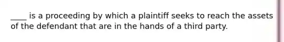 ____ is a proceeding by which a plaintiff seeks to reach the assets of the defendant that are in the hands of a third party.