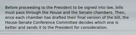 Before proceeding to the President to be signed into law, bills must pass through the House and the Senate chambers. Then, once each chamber has drafted their final version of the bill, the House-Senate Conference Committee decides which one is better and sends it to the President for consideration.