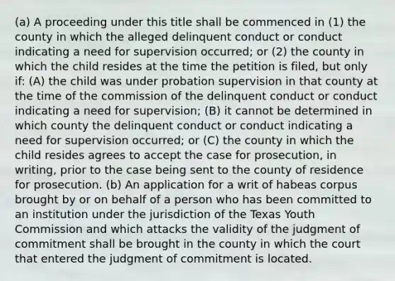 (a) A proceeding under this title shall be commenced in (1) the county in which the alleged delinquent conduct or conduct indicating a need for supervision occurred; or (2) the county in which the child resides at the time the petition is filed, but only if: (A) the child was under probation supervision in that county at the time of the commission of the delinquent conduct or conduct indicating a need for supervision; (B) it cannot be determined in which county the delinquent conduct or conduct indicating a need for supervision occurred; or (C) the county in which the child resides agrees to accept the case for prosecution, in writing, prior to the case being sent to the county of residence for prosecution. (b) An application for a writ of habeas corpus brought by or on behalf of a person who has been committed to an institution under the jurisdiction of the Texas Youth Commission and which attacks the validity of the judgment of commitment shall be brought in the county in which the court that entered the judgment of commitment is located.