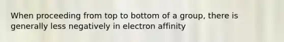 When proceeding from top to bottom of a group, there is generally less negatively in electron affinity