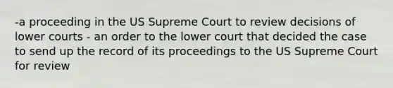 -a proceeding in the US Supreme Court to review decisions of lower courts - an order to the lower court that decided the case to send up the record of its proceedings to the US Supreme Court for review