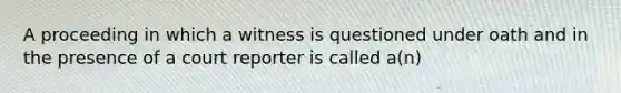 A proceeding in which a witness is questioned under oath and in the presence of a court reporter is called a(n)