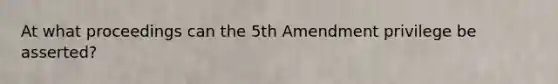 At what proceedings can the 5th Amendment privilege be asserted?