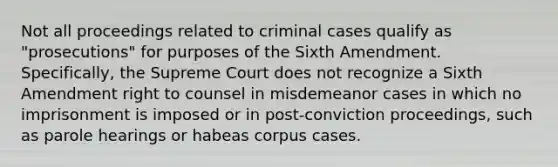 Not all proceedings related to criminal cases qualify as "prosecutions" for purposes of the Sixth Amendment. Specifically, the Supreme Court does not recognize a Sixth Amendment right to counsel in misdemeanor cases in which no imprisonment is imposed or in post-conviction proceedings, such as parole hearings or habeas corpus cases.