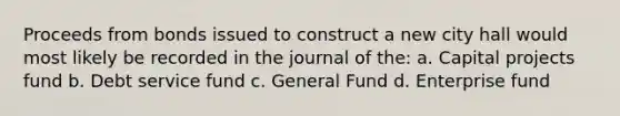 Proceeds from bonds issued to construct a new city hall would most likely be recorded in the journal of the: a. Capital projects fund b. Debt service fund c. General Fund d. Enterprise fund