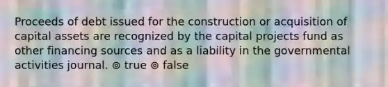 Proceeds of debt issued for the construction or acquisition of capital assets are recognized by the capital projects fund as other financing sources and as a liability in the governmental activities journal. ⊚ true ⊚ false