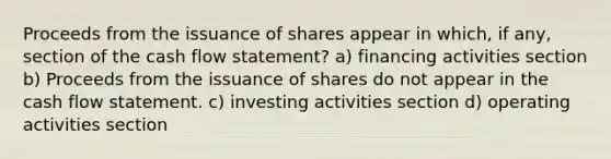 Proceeds from the issuance of shares appear in which, if any, section of the cash flow statement? a) financing activities section b) Proceeds from the issuance of shares do not appear in the cash flow statement. c) investing activities section d) operating activities section