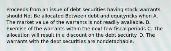 Proceeds from an issue of debt securities having stock warrants should Not Be allocated Between debt and equityricks when A. The market value of the warrants is not readily available. B. Exercise of the warrants within the next few fiscal periods C. The allocation will result in a discount on the debt security. D. The warrants with the debt securities are nondetachable.