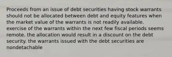 Proceeds from an issue of debt securities having stock warrants should not be allocated between debt and equity features when the market value of the warrants is not readily available. exercise of the warrants within the next few fiscal periods seems remote. the allocation would result in a discount on the debt security. the warrants issued with the debt securities are nondetachable