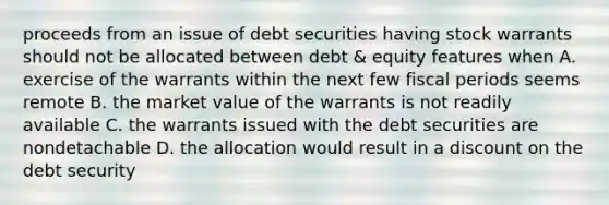 proceeds from an issue of debt securities having stock warrants should not be allocated between debt & equity features when A. exercise of the warrants within the next few fiscal periods seems remote B. the market value of the warrants is not readily available C. the warrants issued with the debt securities are nondetachable D. the allocation would result in a discount on the debt security