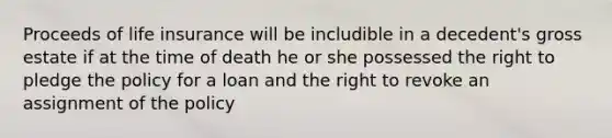 Proceeds of life insurance will be includible in a decedent's gross estate if at the time of death he or she possessed the right to pledge the policy for a loan and the right to revoke an assignment of the policy