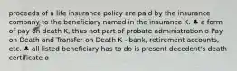 proceeds of a life insurance policy are paid by the insurance company to the beneficiary named in the insurance K. ♣ a form of pay on death K, thus not part of probate administration o Pay on Death and Transfer on Death K - bank, retirement accounts, etc. ♣ all listed beneficiary has to do is present decedent's death certificate o