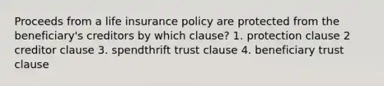 Proceeds from a life insurance policy are protected from the beneficiary's creditors by which clause? 1. protection clause 2 creditor clause 3. spendthrift trust clause 4. beneficiary trust clause