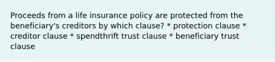 Proceeds from a life insurance policy are protected from the beneficiary's creditors by which clause? * protection clause * creditor clause * spendthrift trust clause * beneficiary trust clause