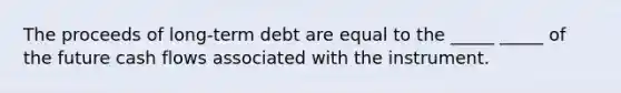 The proceeds of long-term debt are equal to the _____ _____ of the future cash flows associated with the instrument.