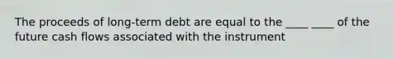 The proceeds of long-term debt are equal to the ____ ____ of the future cash flows associated with the instrument