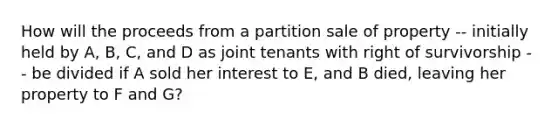 How will the proceeds from a partition sale of property -- initially held by A, B, C, and D as joint tenants with right of survivorship -- be divided if A sold her interest to E, and B died, leaving her property to F and G?