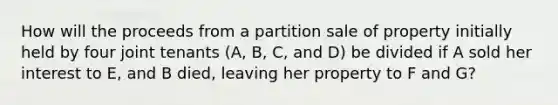 How will the proceeds from a partition sale of property initially held by four joint tenants (A, B, C, and D) be divided if A sold her interest to E, and B died, leaving her property to F and G?