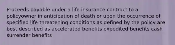 Proceeds payable under a life insurance contract to a policyowner in anticipation of death or upon the occurrence of specified life-threatening conditions as defined by the policy are best described as accelerated benefits expedited benefits cash surrender benefits