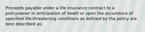 Proceeds payable under a life insurance contract to a policyowner in anticipation of death or upon the occurrence of specified life-threatening conditions as defined by the policy are best described as: