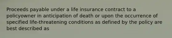 Proceeds payable under a life insurance contract to a policyowner in anticipation of death or upon the occurrence of specified life-threatening conditions as defined by the policy are best described as