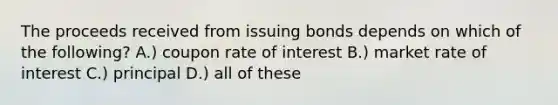 The proceeds received from issuing bonds depends on which of the following? A.) coupon rate of interest B.) market rate of interest C.) principal D.) all of these