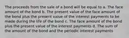 The proceeds from the sale of a bond will be equal to a. The face amount of the bond b. The present value of the face amount of the bond plus the present value of the interest payments to be made during the life of the bond c. The face amount of the bond plus the present value of the interest payments d. The sum of the amount of the bond and the periodic interest payments