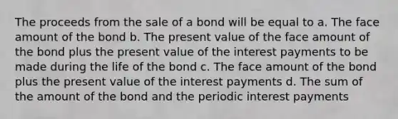 The proceeds from the sale of a bond will be equal to a. The face amount of the bond b. The present value of the face amount of the bond plus the present value of the interest payments to be made during the life of the bond c. The face amount of the bond plus the present value of the interest payments d. The sum of the amount of the bond and the periodic interest payments