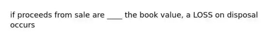 if proceeds from sale are ____ the book value, a LOSS on disposal occurs