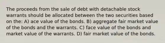 The proceeds from the sale of debt with detachable stock warrants should be allocated between the two securities based on the: A) ace value of the bonds. B) aggregate fair market value of the bonds and the warrants. C) face value of the bonds and market value of the warrants. D) fair market value of the bonds.