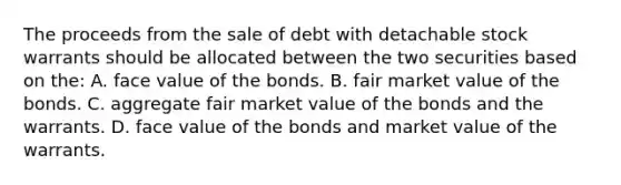 The proceeds from the sale of debt with detachable stock warrants should be allocated between the two securities based on the: A. face value of the bonds. B. fair market value of the bonds. C. aggregate fair market value of the bonds and the warrants. D. face value of the bonds and market value of the warrants.