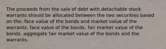 The proceeds from the sale of debt with detachable stock warrants should be allocated between the two securities based on the: face value of the bonds and market value of the warrants. face value of the bonds. fair market value of the bonds. aggregate fair market value of the bonds and the warrants.