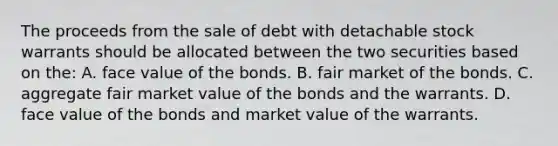 The proceeds from the sale of debt with detachable stock warrants should be allocated between the two securities based on the: A. face value of the bonds. B. fair market of the bonds. C. aggregate fair market value of the bonds and the warrants. D. face value of the bonds and market value of the warrants.