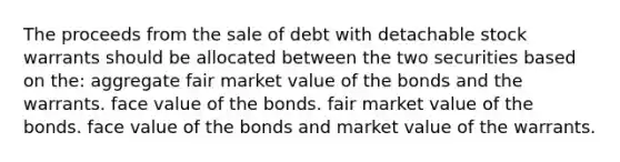 The proceeds from the sale of debt with detachable stock warrants should be allocated between the two securities based on the: aggregate fair market value of the bonds and the warrants. face value of the bonds. fair market value of the bonds. face value of the bonds and market value of the warrants.