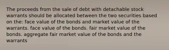 The proceeds from the sale of debt with detachable stock warrants should be allocated between the two securities based on the: face value of the bonds and market value of the warrants. face value of the bonds. fair market value of the bonds. aggregate fair market value of the bonds and the warrants