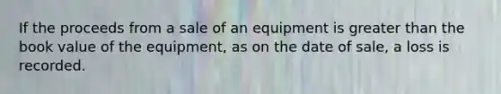 If the proceeds from a sale of an equipment is greater than the book value of the equipment, as on the date of sale, a loss is recorded.