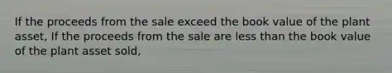 If the proceeds from the sale exceed the book value of the plant asset, If the proceeds from the sale are less than the book value of the plant asset sold,