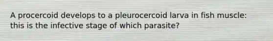 A procercoid develops to a pleurocercoid larva in fish muscle: this is the infective stage of which parasite?