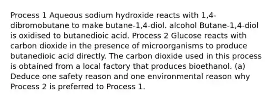 Process 1 Aqueous sodium hydroxide reacts with 1,4-dibromobutane to make butane-1,4-diol. alcohol Butane-1,4-diol is oxidised to butanedioic acid. Process 2 Glucose reacts with carbon dioxide in the presence of microorganisms to produce butanedioic acid directly. The carbon dioxide used in this process is obtained from a local factory that produces bioethanol. (a) Deduce one safety reason and one environmental reason why Process 2 is preferred to Process 1.