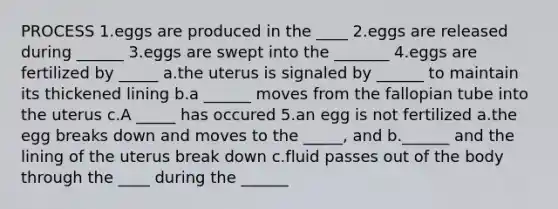 PROCESS 1.eggs are produced in the ____ 2.eggs are released during ______ 3.eggs are swept into the _______ 4.eggs are fertilized by _____ a.the uterus is signaled by ______ to maintain its thickened lining b.a ______ moves from the fallopian tube into the uterus c.A _____ has occured 5.an egg is not fertilized a.the egg breaks down and moves to the _____, and b.______ and the lining of the uterus break down c.fluid passes out of the body through the ____ during the ______