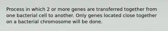 Process in which 2 or more genes are transferred together from one bacterial cell to another. Only genes located close together on a bacterial chromosome will be done.