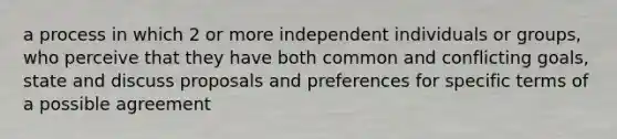 a process in which 2 or more independent individuals or groups, who perceive that they have both common and conflicting goals, state and discuss proposals and preferences for specific terms of a possible agreement