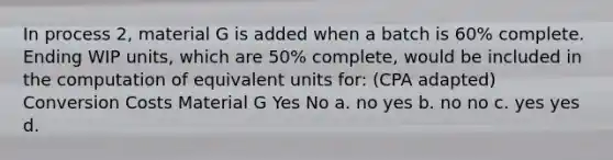 In process 2, material G is added when a batch is 60% complete. Ending WIP units, which are 50% complete, would be included in the computation of equivalent units for: (CPA adapted) Conversion Costs Material G Yes No a. no yes b. no no c. yes yes d.