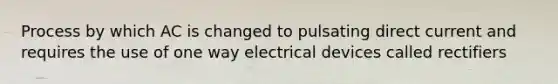 Process by which AC is changed to pulsating direct current and requires the use of one way electrical devices called rectifiers