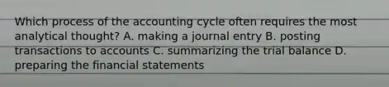 Which process of the accounting cycle often requires the most analytical thought? A. making a journal entry B. posting transactions to accounts C. summarizing the trial balance D. preparing the financial statements