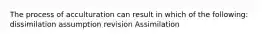 The process of acculturation can result in which of the following: dissimilation assumption revision Assimilation