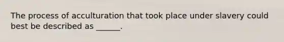The process of acculturation that took place under slavery could best be described as ______.