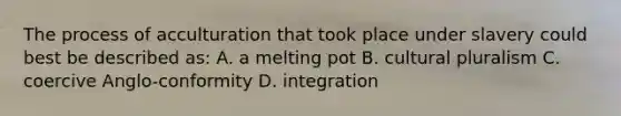 The process of acculturation that took place under slavery could best be described as: A. a melting pot B. cultural pluralism C. coercive Anglo-conformity D. integration